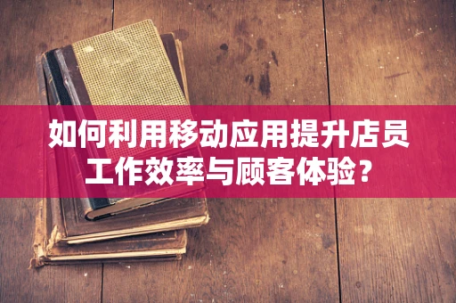 如何利用移动应用提升店员工作效率与顾客体验？