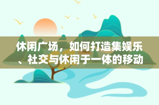 休闲广场，如何打造集娱乐、社交与休闲于一体的移动应用新场景？