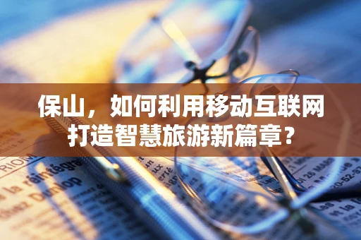 保山，如何利用移动互联网打造智慧旅游新篇章？