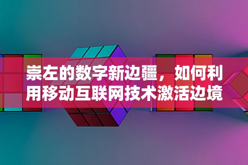 崇左的数字新边疆，如何利用移动互联网技术激活边境城市新活力？