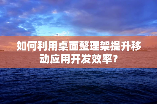 如何利用桌面整理架提升移动应用开发效率？