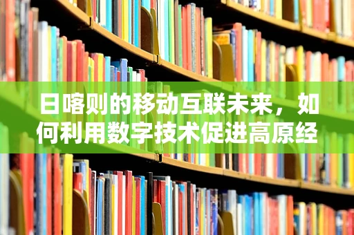 日喀则的移动互联未来，如何利用数字技术促进高原经济发展？