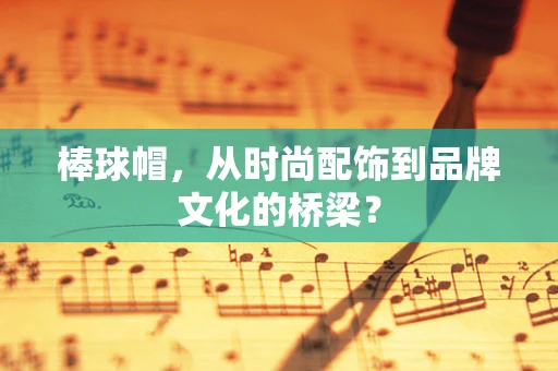 棒球帽，从时尚配饰到品牌文化的桥梁？