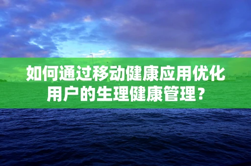 如何通过移动健康应用优化用户的生理健康管理？