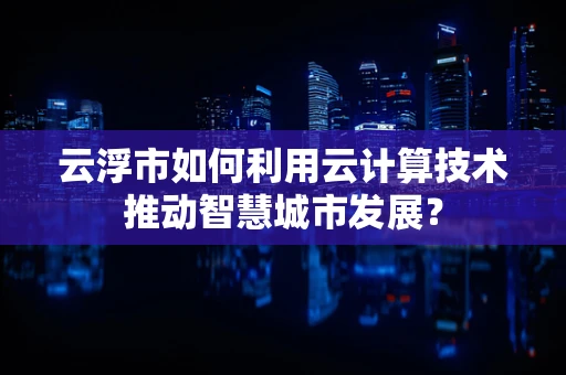 云浮市如何利用云计算技术推动智慧城市发展？