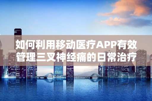 如何利用移动医疗APP有效管理三叉神经痛的日常治疗？