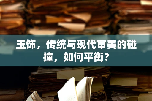 玉饰，传统与现代审美的碰撞，如何平衡？