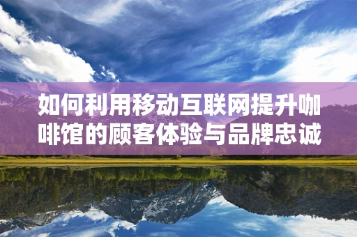 如何利用移动互联网提升咖啡馆的顾客体验与品牌忠诚度？