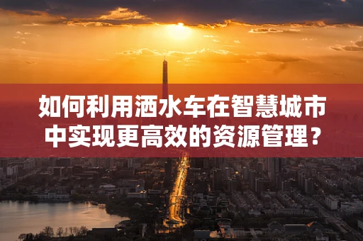 如何利用洒水车在智慧城市中实现更高效的资源管理？