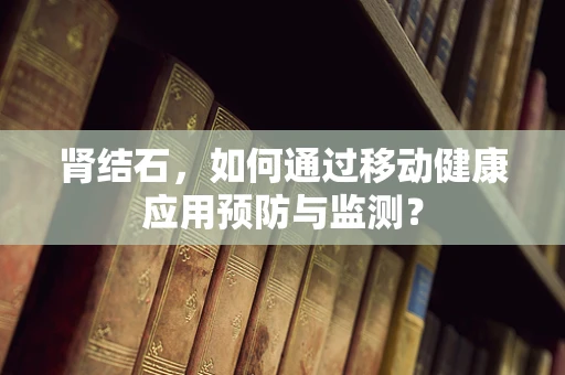 肾结石，如何通过移动健康应用预防与监测？