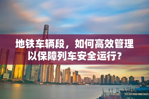 地铁车辆段，如何高效管理以保障列车安全运行？