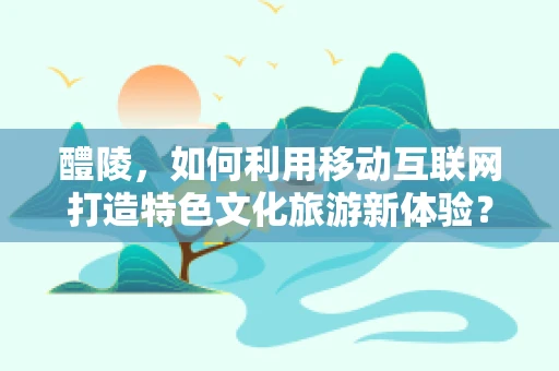 醴陵，如何利用移动互联网打造特色文化旅游新体验？