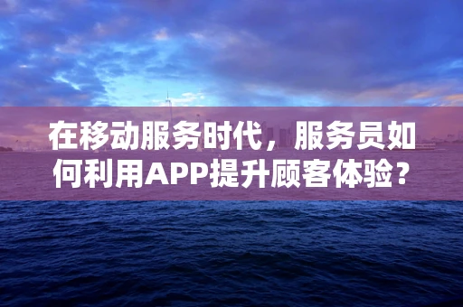 在移动服务时代，服务员如何利用APP提升顾客体验？