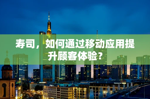 寿司，如何通过移动应用提升顾客体验？