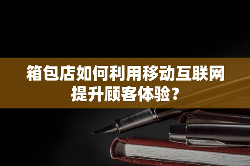 箱包店如何利用移动互联网提升顾客体验？