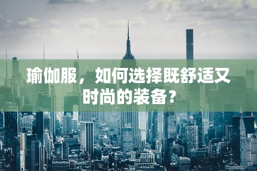 瑜伽服，如何选择既舒适又时尚的装备？