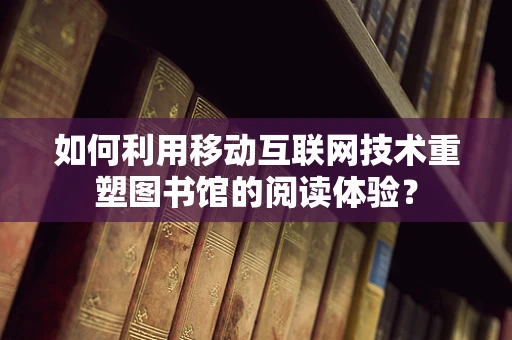 如何利用移动互联网技术重塑图书馆的阅读体验？