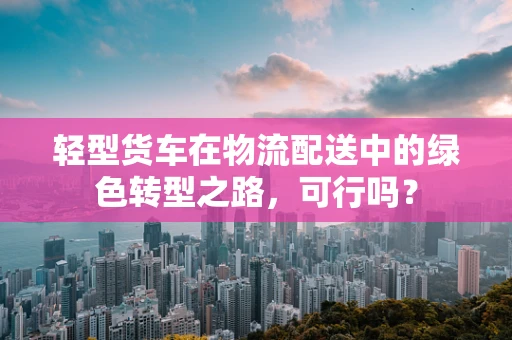 轻型货车在物流配送中的绿色转型之路，可行吗？