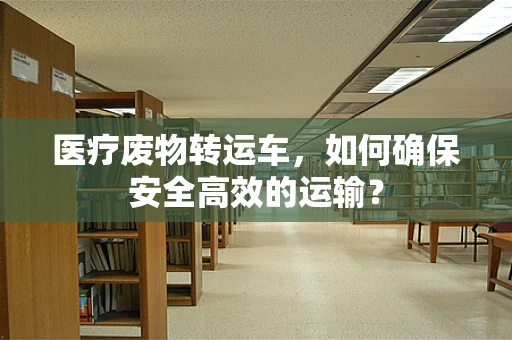 医疗废物转运车，如何确保安全高效的运输？