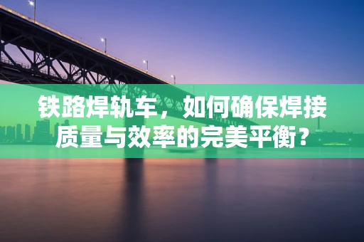 铁路焊轨车，如何确保焊接质量与效率的完美平衡？