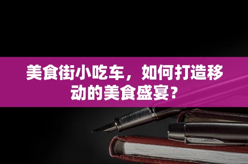 美食街小吃车，如何打造移动的美食盛宴？