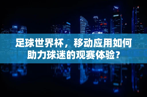 足球世界杯，移动应用如何助力球迷的观赛体验？