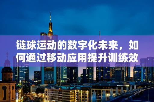 链球运动的数字化未来，如何通过移动应用提升训练效率与竞技表现？