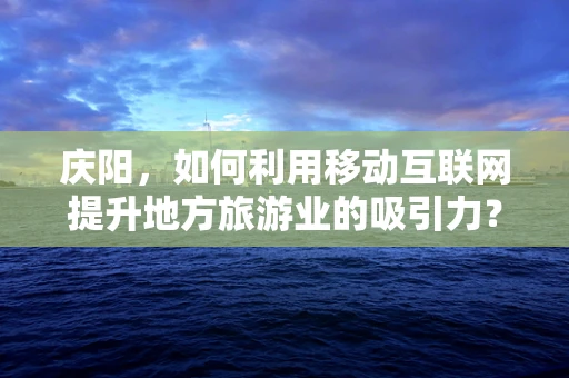 庆阳，如何利用移动互联网提升地方旅游业的吸引力？