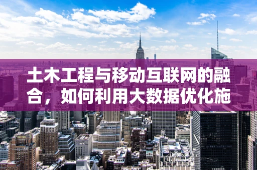 土木工程与移动互联网的融合，如何利用大数据优化施工管理？