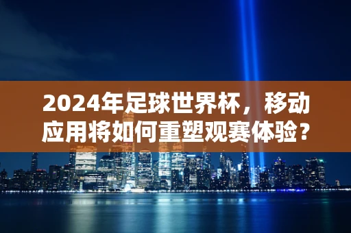 2024年足球世界杯，移动应用将如何重塑观赛体验？