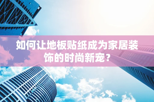 如何让地板贴纸成为家居装饰的时尚新宠？