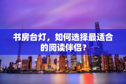 书房台灯，如何选择最适合的阅读伴侣？