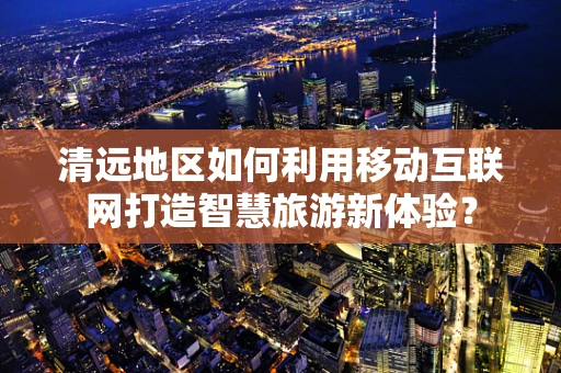 清远地区如何利用移动互联网打造智慧旅游新体验？