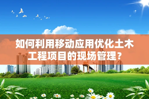 如何利用移动应用优化土木工程项目的现场管理？