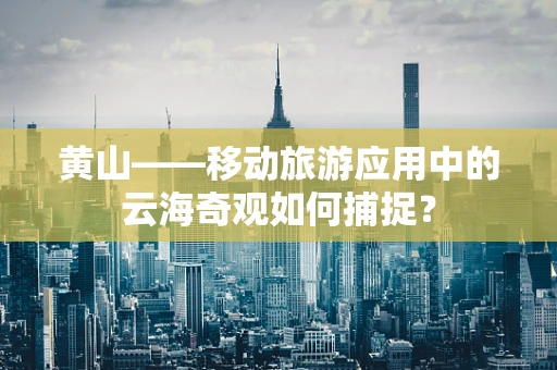 黄山——移动旅游应用中的云海奇观如何捕捉？