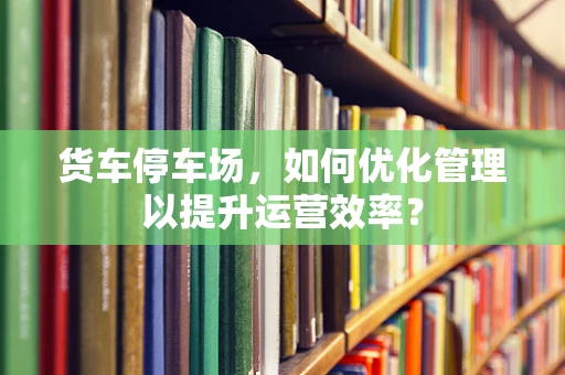 货车停车场，如何优化管理以提升运营效率？