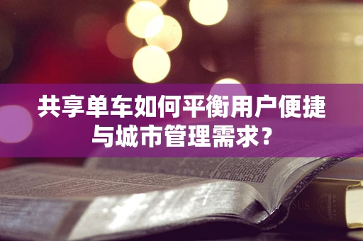 共享单车如何平衡用户便捷与城市管理需求？