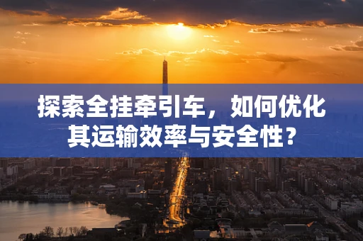 探索全挂牵引车，如何优化其运输效率与安全性？