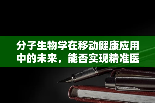 分子生物学在移动健康应用中的未来，能否实现精准医疗的个性化飞跃？