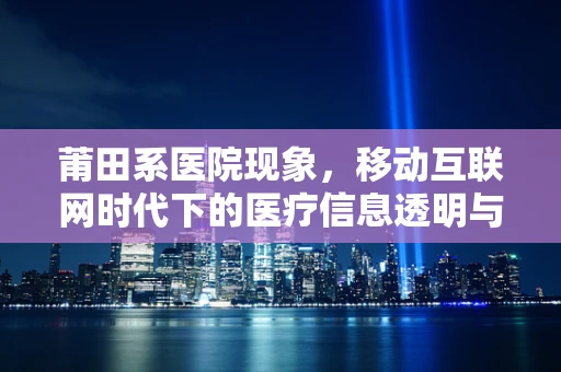 莆田系医院现象，移动互联网时代下的医疗信息透明与患者信任危机