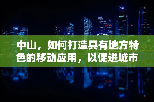 中山，如何打造具有地方特色的移动应用，以促进城市文化与经济的双重发展？