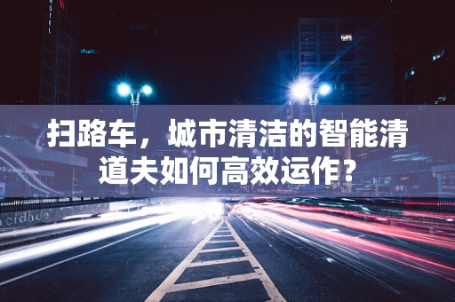 扫路车，城市清洁的智能清道夫如何高效运作？