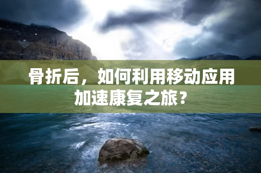 骨折后，如何利用移动应用加速康复之旅？