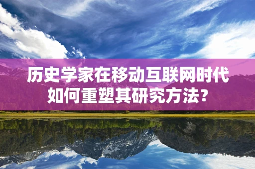 历史学家在移动互联网时代如何重塑其研究方法？