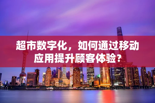 超市数字化，如何通过移动应用提升顾客体验？