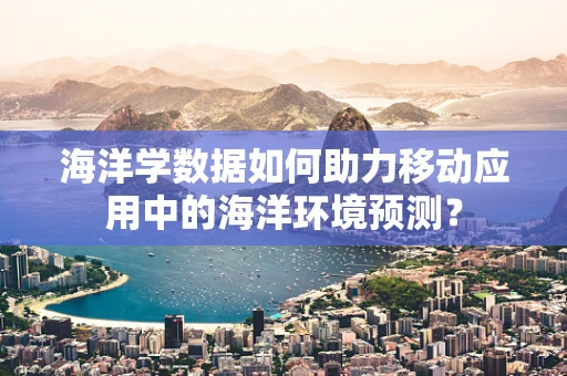 海洋学数据如何助力移动应用中的海洋环境预测？