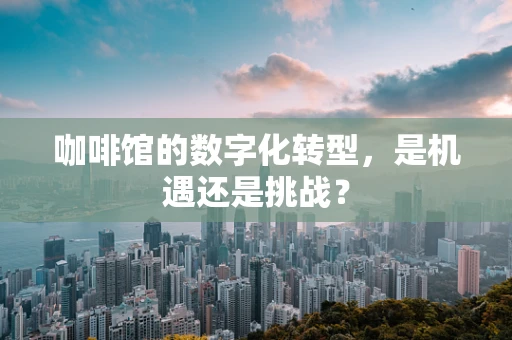 咖啡馆的数字化转型，是机遇还是挑战？