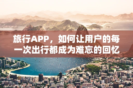 旅行APP，如何让用户的每一次出行都成为难忘的回忆？