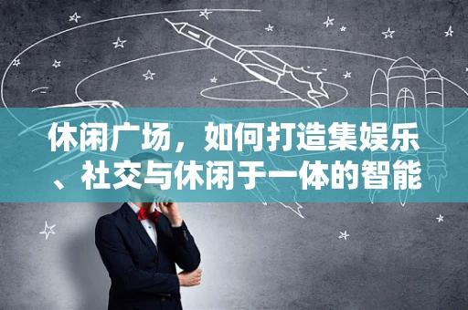 休闲广场，如何打造集娱乐、社交与休闲于一体的智能空间？