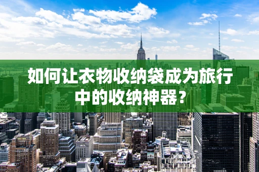 如何让衣物收纳袋成为旅行中的收纳神器？